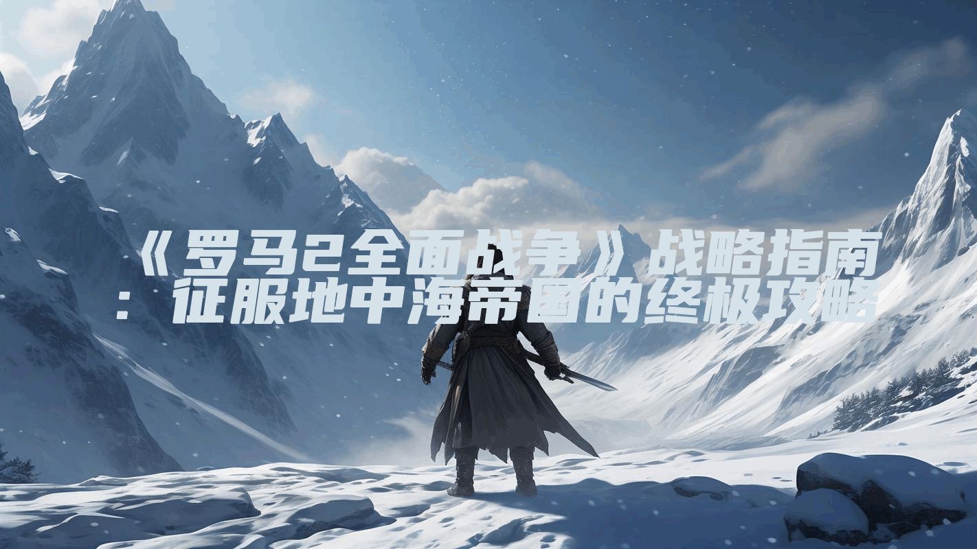 《罗马2全面战争》战略指南：征服地中海帝国的终极攻略