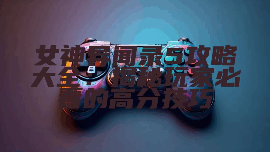 女神异闻录5攻略大全：揭秘玩家必看的高分技巧