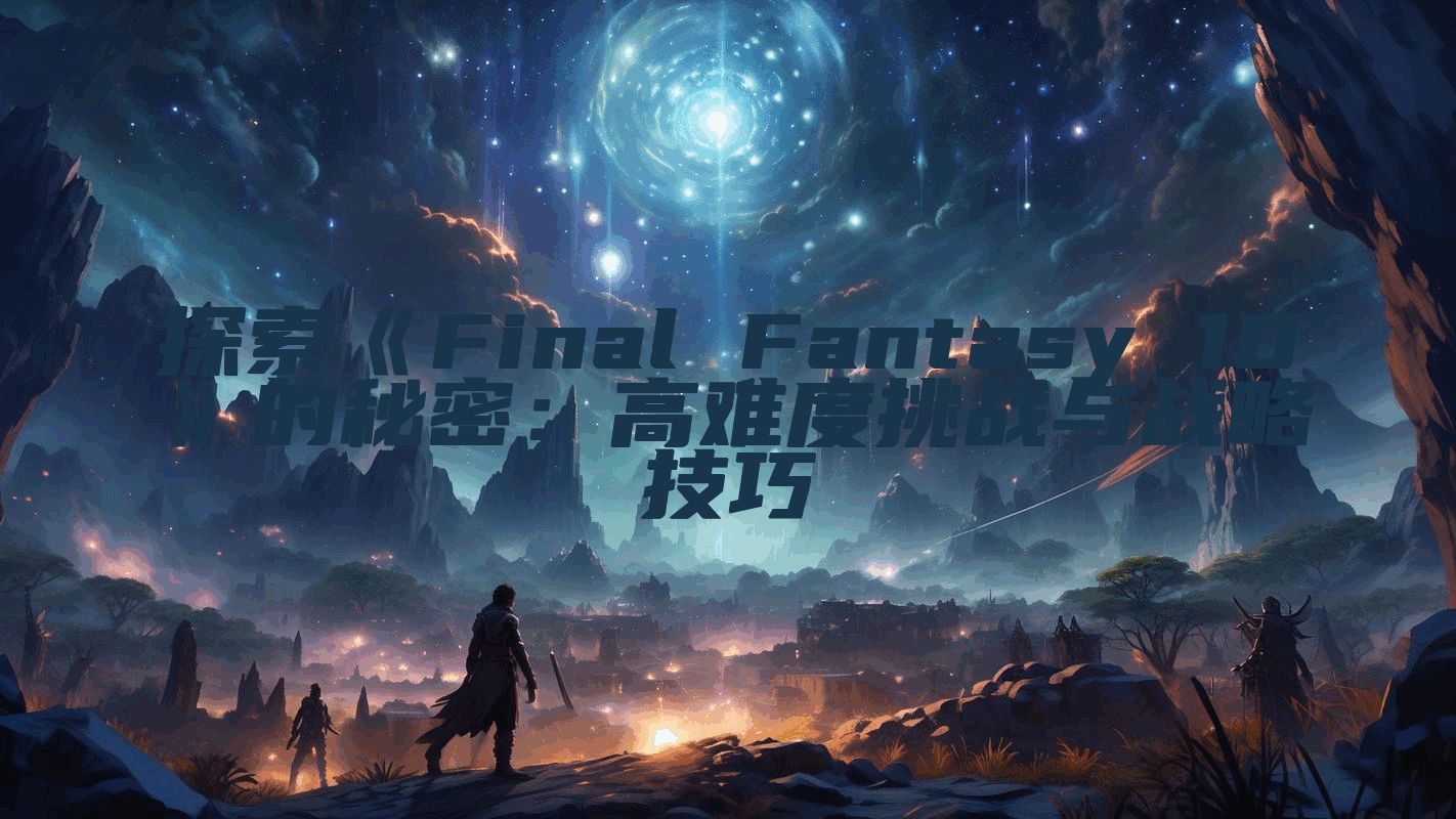 探索《Final Fantasy 10》的秘密：高难度挑战与战略技巧